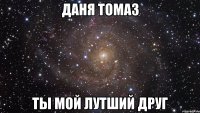 Даня Томаз ты мой лутший друг