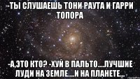 -Ты слушаешь Тони Раута и Гарри Топора -А,это кто? -Хуй в пальто....Лучшие луди на земле....и на планете...