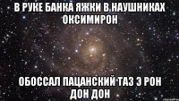 В руке банка яжки В наушниках Оксимирон Обоссал пацанский таз Э рон дон дон