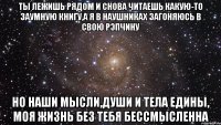 ты лежишь рядом и снова читаешь какую-то заумную книгу,а я в наушниках загоняюсь в свою рэпчину но наши мысли,души и тела едины, моя жизнь без тебя бессмысленна