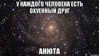 У каждого человека есть охуенный друг АНЮТА