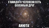 У каждого человека есть охуенный друг АНЮТА*