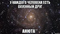 У каждого человека есть охуенный друг АНЮТА**