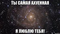 Ты самая ахуенная Я люблю тебя!