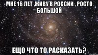 мне 16 лет ,живу в России , росто большой ещо что то расказать?