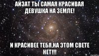 Айзат ты самая красивая девушка на земле! И красивее тебя,на этом свете нет!!!