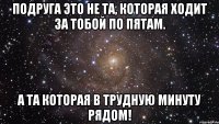 Подруга это не та, которая ходит за тобой по пятам. А та которая в трудную минуту рядом!