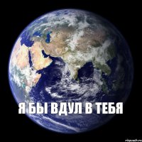 Я бы вдул в тебя 