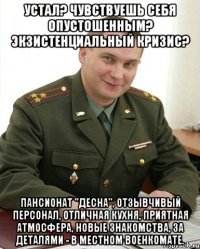 Устал? Чувствуешь себя опустошенным? Экзистенциальный кризис? Пансионат "Десна", отзывчивый персонал, отличная кухня, приятная атмосфера, новые знакомства, за деталями - в местном военкомате.