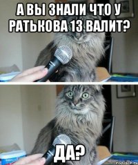 А ВЫ ЗНАЛИ ЧТО У РАТЬКОВА 13 ВАЛИТ? ДА?