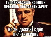 Ты приходишь ко мне и просишь поставить зачет но ты даже не сдал практические