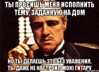 Ты просишь меня исполнить тему, заданную на дом Но ты делаешь это без уважения, ты даже не настроил мою гитару