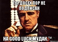 Ты досех пор не подписан на Good luck,мудак.™✔