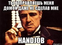 ты отправляешь меня домой даже не сделав мне HANDJOB