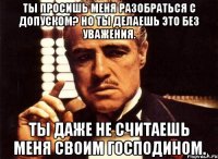 Ты просишь меня разобраться с допуском? Но ты делаешь это без уважения. Ты даже не считаешь меня своим господином.