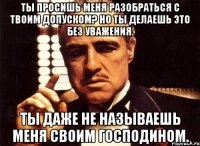 ты просишь меня разобраться с твоим допуском? Но ты делаешь это без уважения. Ты даже не называешь меня своим господином.