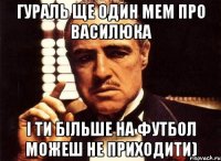 Гураль ще один мем про Василюка і ти більше на футбол можеш не приходити)