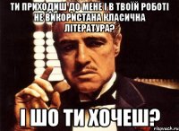 ти приходиш до мене і в твоїй роботі не використана класична література? і шо ти хочеш?