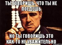 Ты говоришь, что ты не поедешь Но ты говоришь это как-то не уважительно