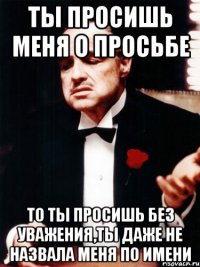 ты просишь меня о просьбе то ты просишь без уважения,ты даже не назвала меня по имени