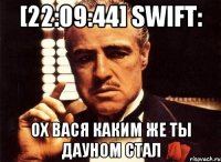 [22:09:44] Swift: ох вася каким же ты дауном стал