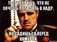 Ты говоришь, что не хочешь попадать в кадр, но садишься перед камерой.