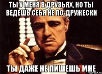 Ты у меня в друзьях, но ты ведешь себя не по-дружески Ты даже не пишешь мне