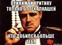 Принимай критику только от тех алкашей кто добился больше тебя