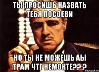 ты просишь назвать тебя посоеви но ты не можешь аы трам чтг немокте??;?