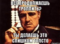 всё продолжаешь троллить? ты делаешь это слишком толсто