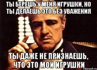 Ты берешь у меня игрушки, но ты делаешь это без уважения Ты даже не признаешь, что это мои игрушки