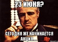 23 ИЮНЯ? СЕГОДНЯ ЖЕ НАЧИНАЕТСЯ АКЦИЯ.....