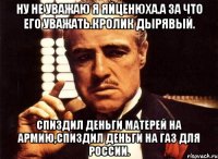 Ну не уважаю я яйценюха.а за что его уважать.кролик дырявый. Спиздил деньги матерей на армию,спиздил деньги на газ для россии.