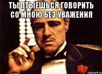 ты птыешься говорить со мною без уважения 