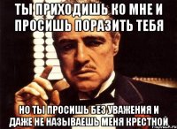 ты приходишь ко мне и просишь поразить тебя но ты просишь без уважения и даже не называешь меня крестной