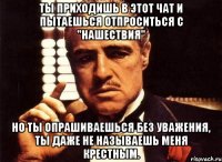 Ты приходишь в этот чат и пытаешься отпроситься с "Нашествия" Но ты опрашиваешься без уважения, ты даже не называешь меня крестным.