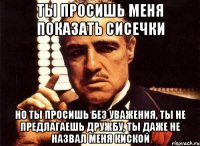 ты просишь меня показать сисечки Но ты просишь без уважения, ты не предлагаешь дружбу, ты даже не назвал меня киской