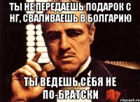 ты не передаешь подарок с нг, сваливаешь в Болгарию ты ведешь себя не по-братски