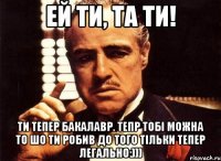 Ей ти, та ти! Ти тепер Бакалавр. Тепр тобі можна то шо ти робив до того тільки тепер легально:)))