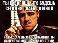 Ты говоришь что будешь сегодня спать со мной но ты делаешь это без уважения. Ты даже не называешь меня крестным