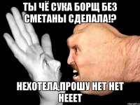 Ты чё сука борщ без сметаны сделала!? Нехотела,прошу нет нет нееет