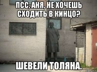 Псс, Аня, не хочешь сходить в кинцо? Шевели Толяна.