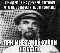 ОБИДЕЛСЯ НА ДРУЗЕЙ, ПОТОМУ ЧТО НЕ ВЫБРАЛИ ТВОИ КОМАДЫ ПРИ МНЕ ТАКОЙ ХУЙНИ НЕ БЫЛО