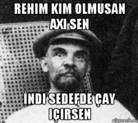 Rehim kim olmusan axi sen İndi Sedefde çay içirsen