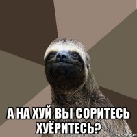  а на хуй вы соритесь хуёритесь?