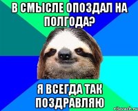 в смысле опоздал на полгода? я всегда так поздравляю