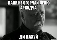 Даня,не огорчай Леню Аркадча Ди нахуй