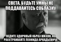 Света, будьте умны не поддавайтесь соблазну Ведите здоровый образ жизни, не расстраивайте Леонида Аркадьевича