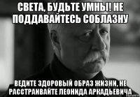 Света, будьте умны! не поддавайтесь соблазну Ведите здоровый образ жизни, не расстраивайте Леонида Аркадьевича