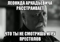 Леонида Аркадьевича расстраивает что ты не смотришь игру престолов